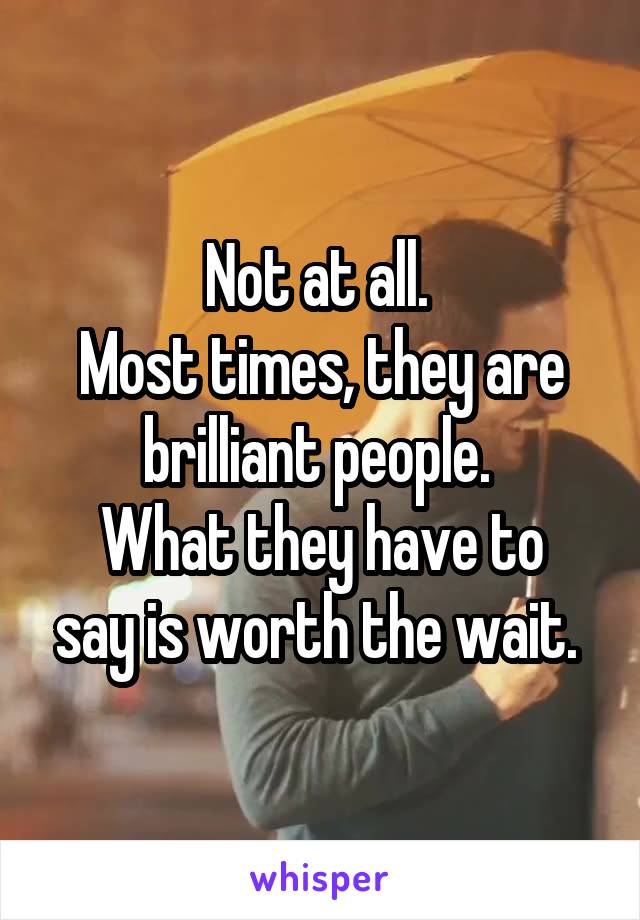 Not at all. 
Most times, they are brilliant people. 
What they have to say is worth the wait. 