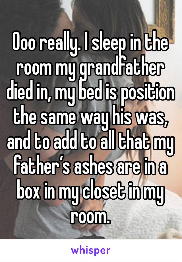 Ooo really. I sleep in the room my grandfather died in, my bed is position the same way his was, and to add to all that my father’s ashes are in a box in my closet in my room. 