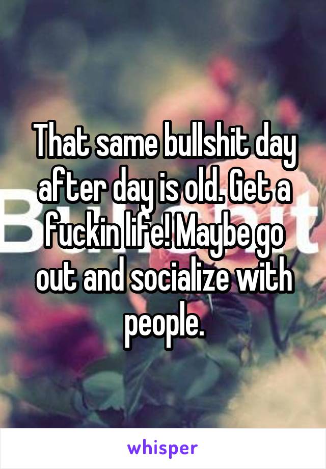 That same bullshit day after day is old. Get a fuckin life! Maybe go out and socialize with people.