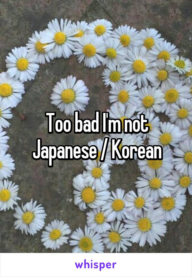 Too bad I'm not Japanese / Korean