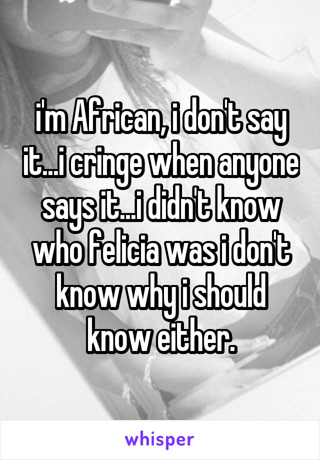 i'm African, i don't say it...i cringe when anyone says it...i didn't know who felicia was i don't know why i should know either.