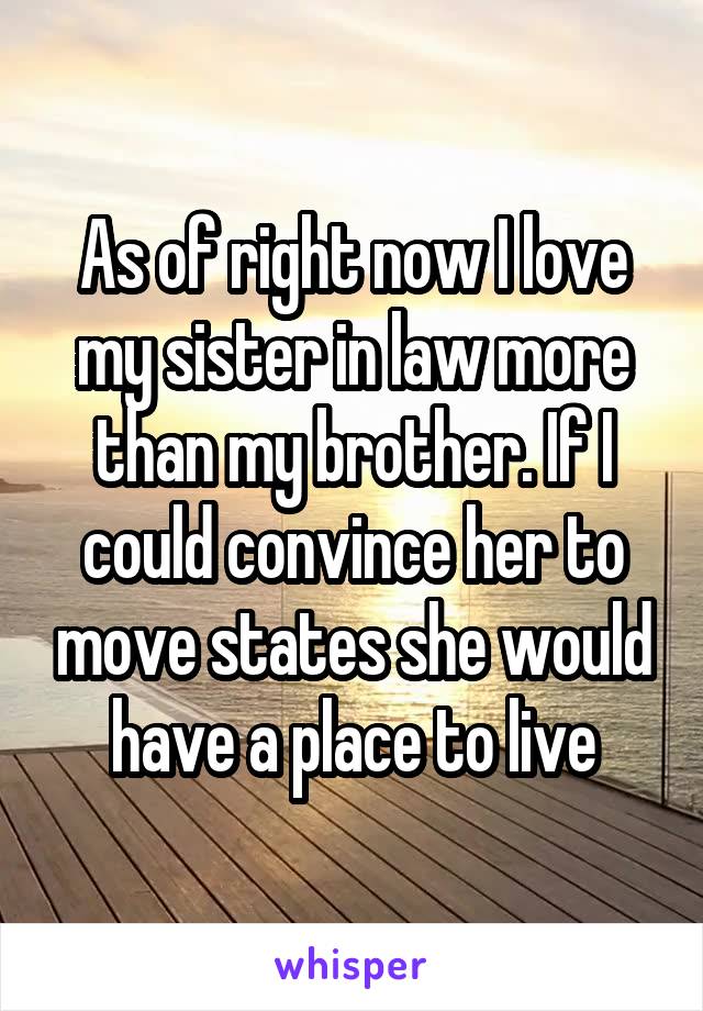 As of right now I love my sister in law more than my brother. If I could convince her to move states she would have a place to live