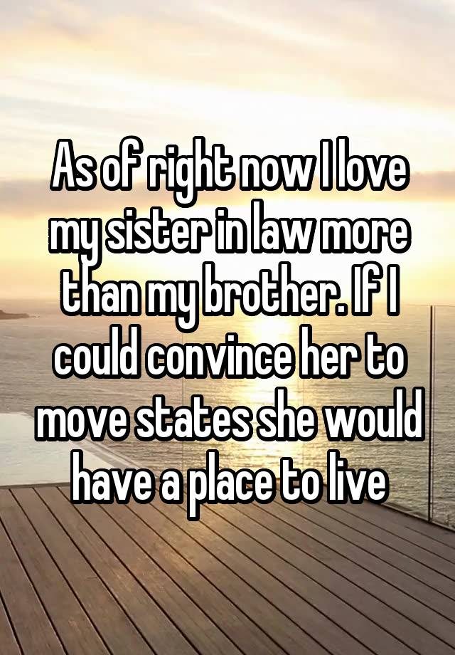 As of right now I love my sister in law more than my brother. If I could convince her to move states she would have a place to live