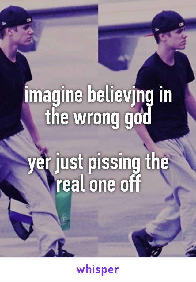 imagine believjng in the wrong god

yer just pissing the real one off