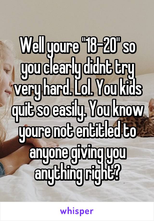 Well youre "18-20" so you clearly didnt try very hard. Lol. You kids quit so easily. You know youre not entitled to anyone giving you anything right?