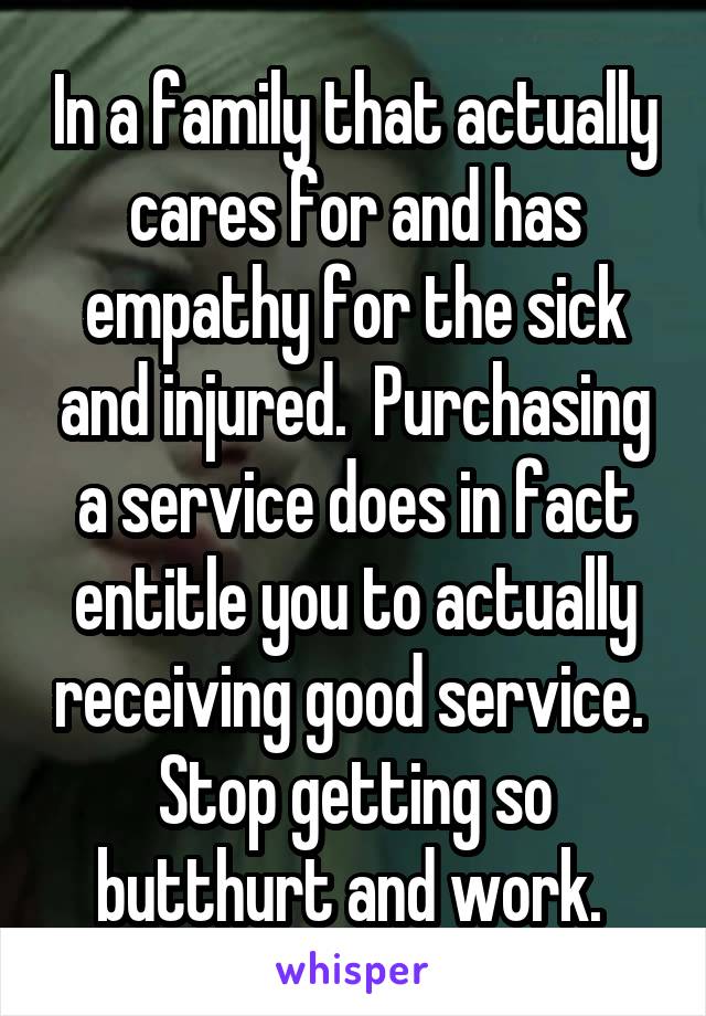 In a family that actually cares for and has empathy for the sick and injured.  Purchasing a service does in fact entitle you to actually receiving good service.  Stop getting so butthurt and work. 