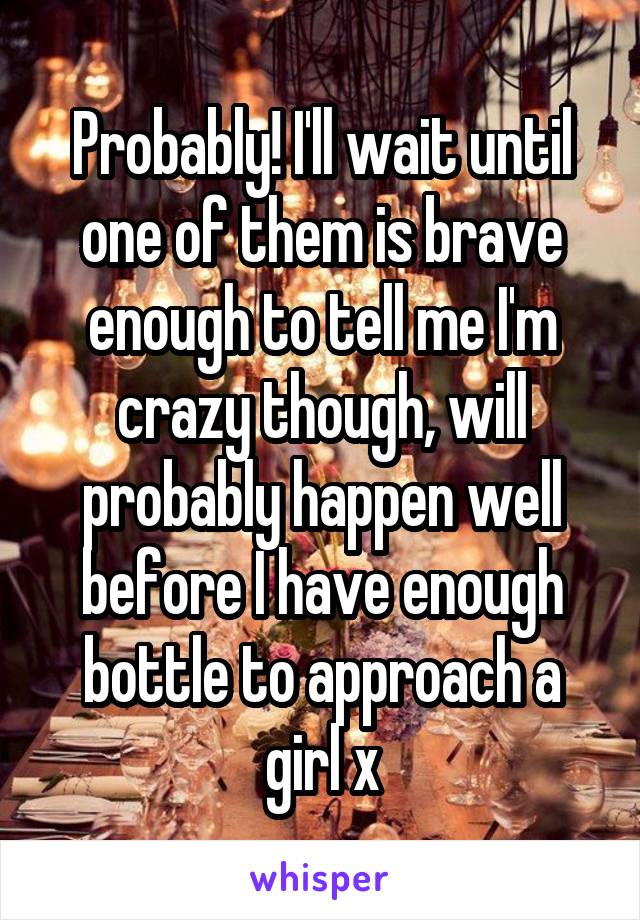 Probably! I'll wait until one of them is brave enough to tell me I'm crazy though, will probably happen well before I have enough bottle to approach a girl x
