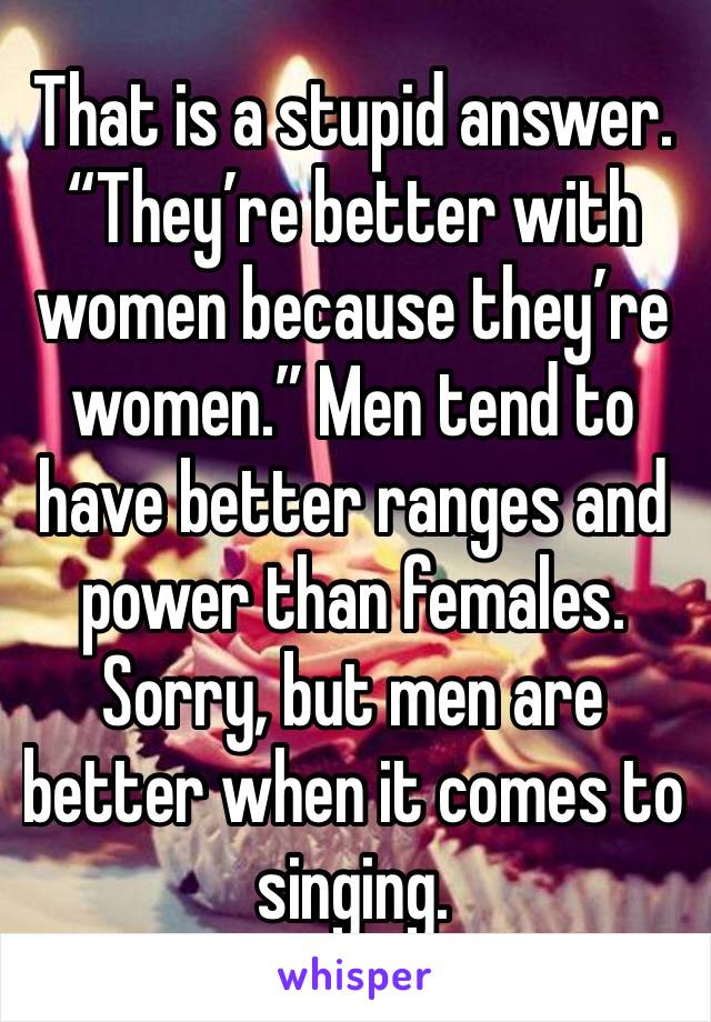That is a stupid answer. “They’re better with women because they’re women.” Men tend to have better ranges and power than females. Sorry, but men are better when it comes to singing.