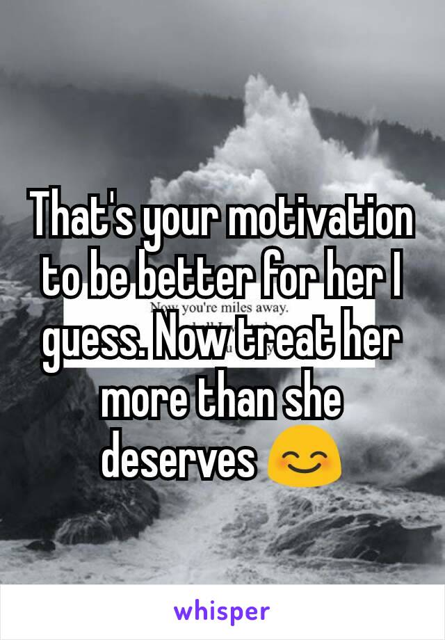 That's your motivation to be better for her I guess. Now treat her more than she deserves 😊