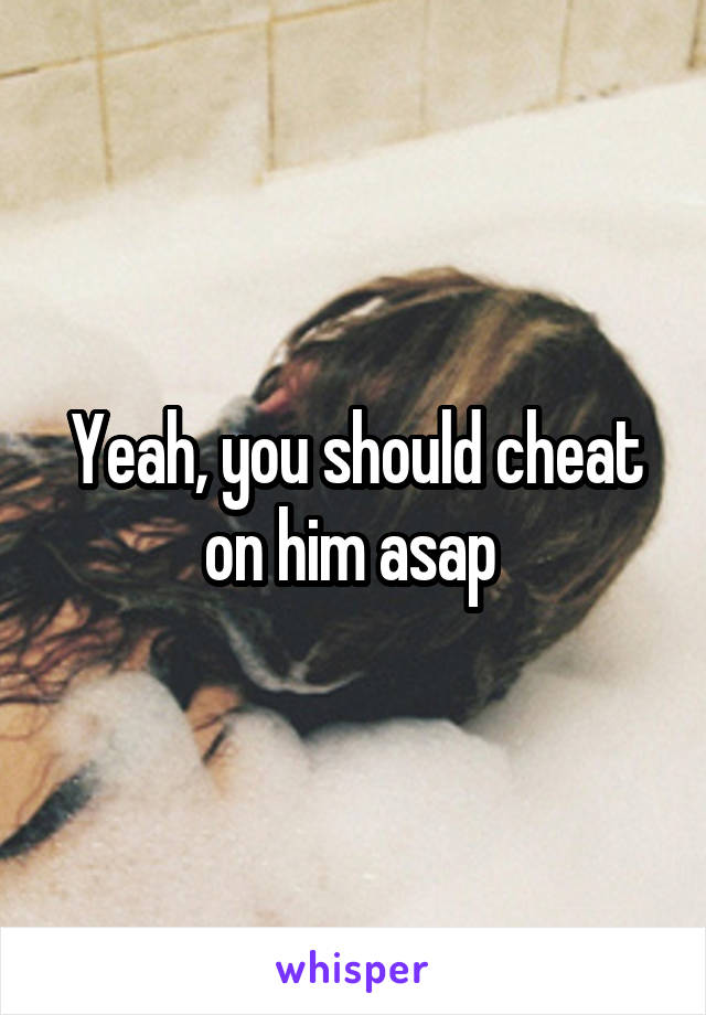 Yeah, you should cheat on him asap 