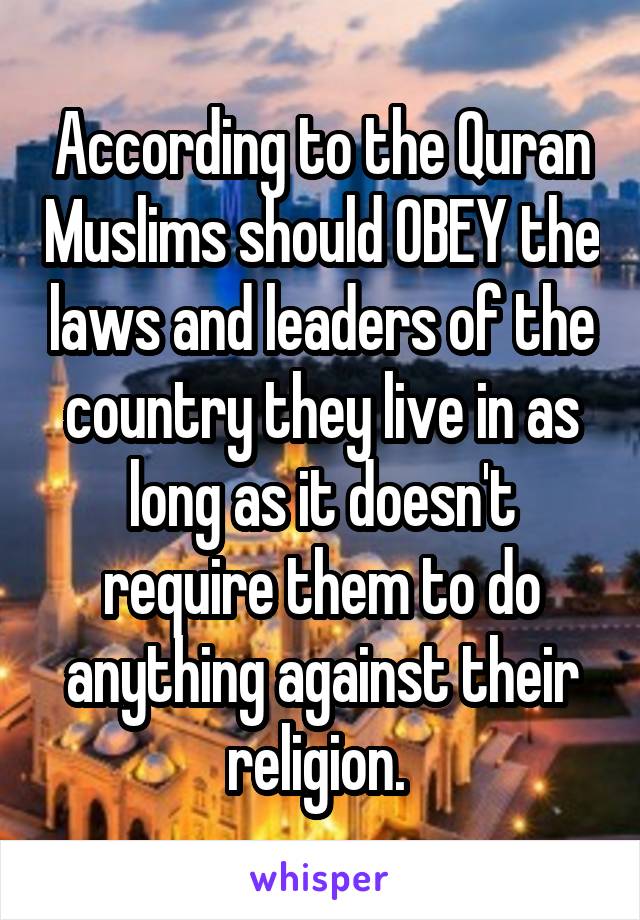 According to the Quran Muslims should OBEY the laws and leaders of the country they live in as long as it doesn't require them to do anything against their religion. 