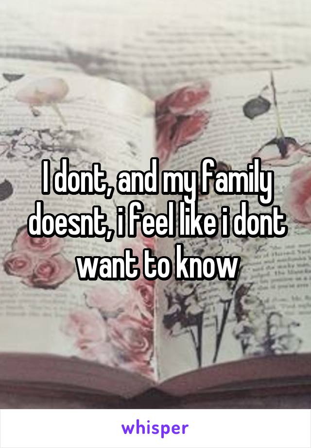 I dont, and my family doesnt, i feel like i dont want to know