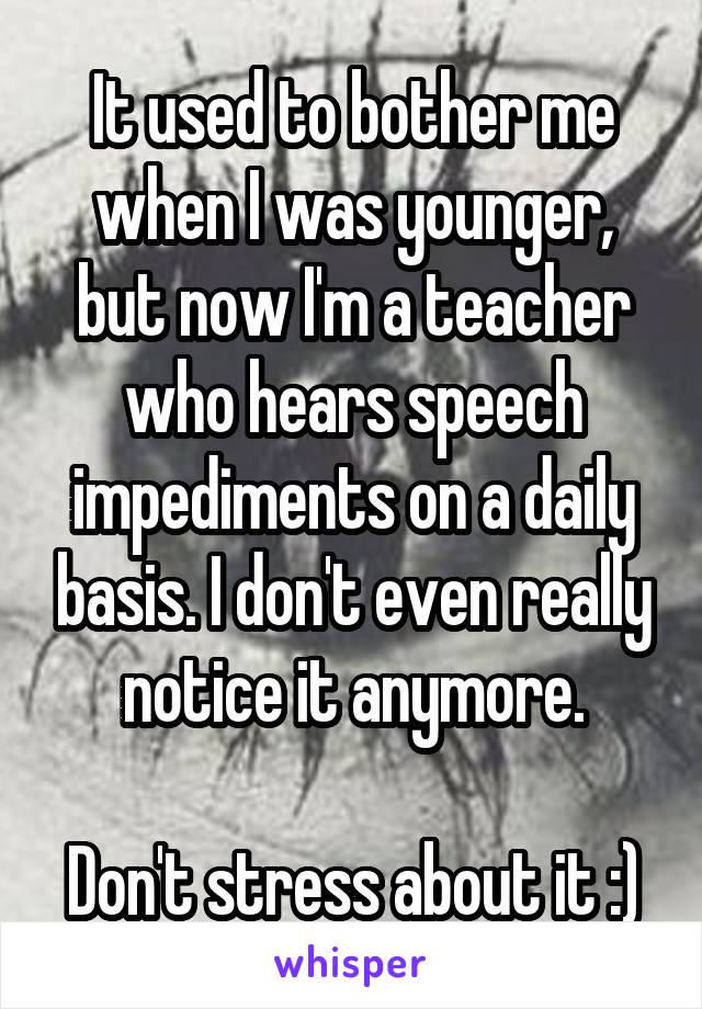 It used to bother me when I was younger, but now I'm a teacher who hears speech impediments on a daily basis. I don't even really notice it anymore.

Don't stress about it :)