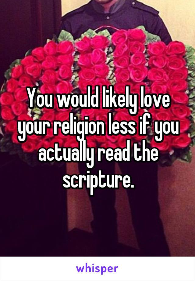 You would likely love your religion less if you actually read the scripture.