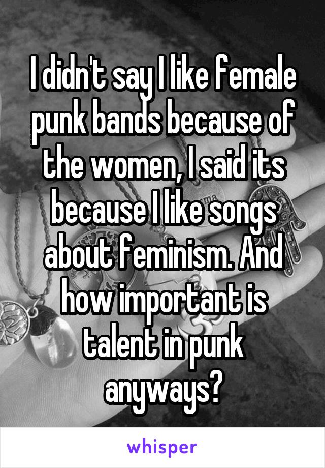 I didn't say I like female punk bands because of the women, I said its because I like songs about feminism. And how important is talent in punk anyways?