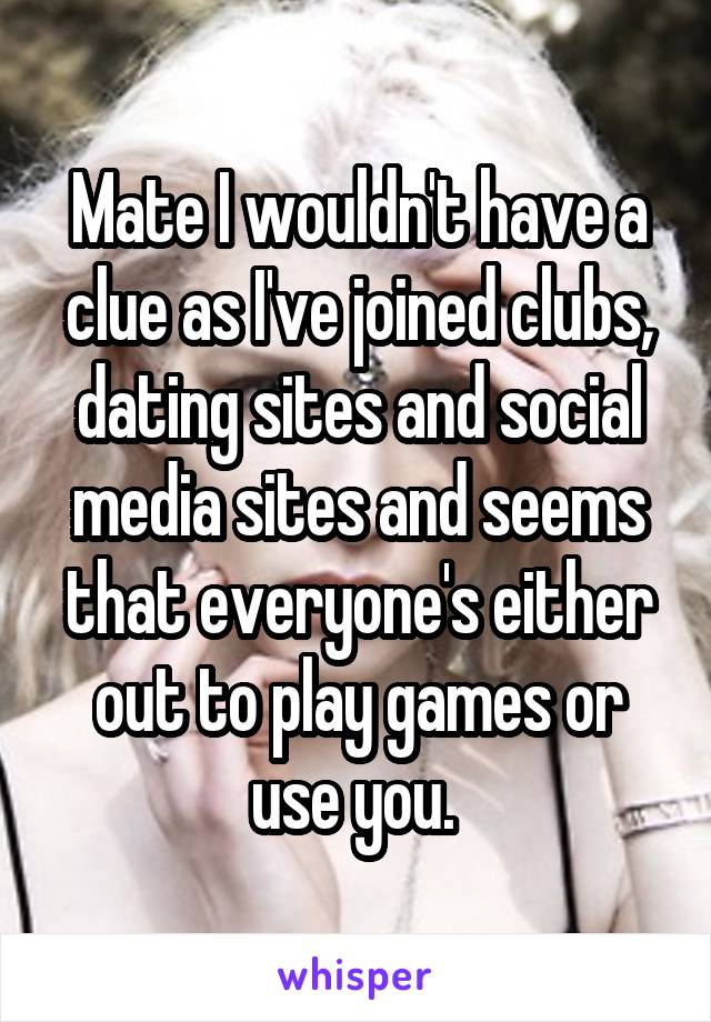 Mate I wouldn't have a clue as I've joined clubs, dating sites and social media sites and seems that everyone's either out to play games or use you. 