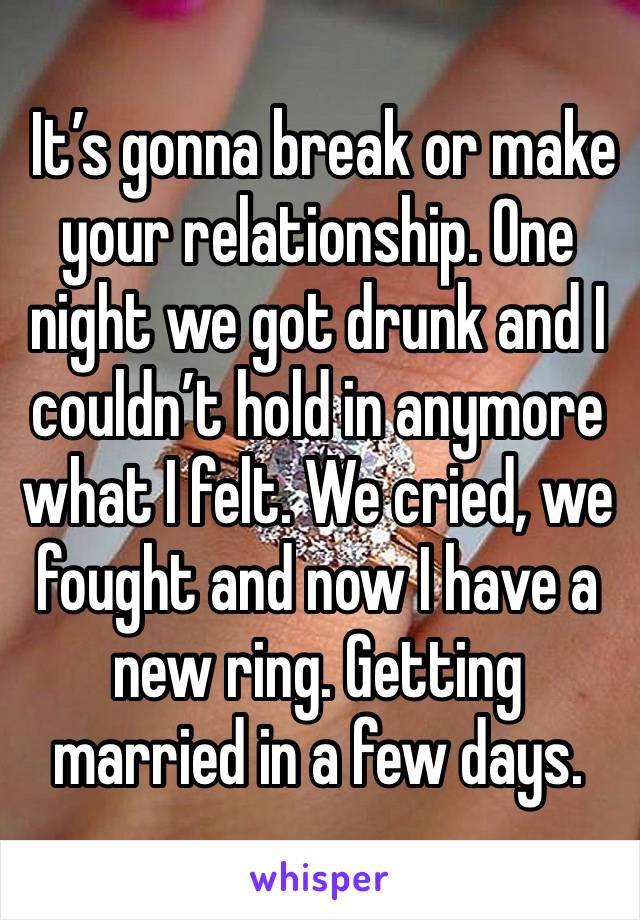  It’s gonna break or make your relationship. One night we got drunk and I couldn’t hold in anymore what I felt. We cried, we fought and now I have a new ring. Getting married in a few days. 