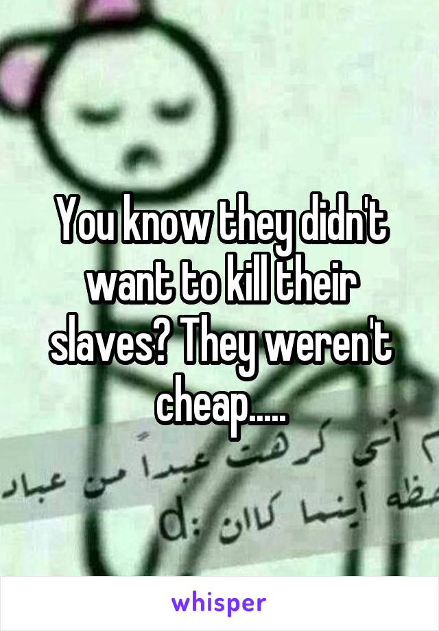 You know they didn't want to kill their slaves? They weren't cheap.....