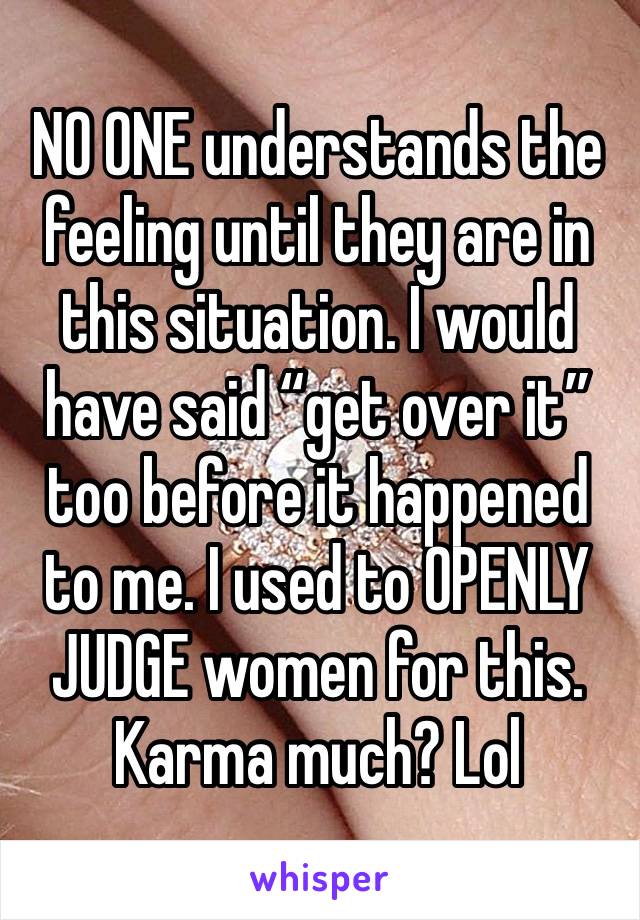 NO ONE understands the feeling until they are in this situation. I would have said “get over it” too before it happened to me. I used to OPENLY JUDGE women for this. Karma much? Lol