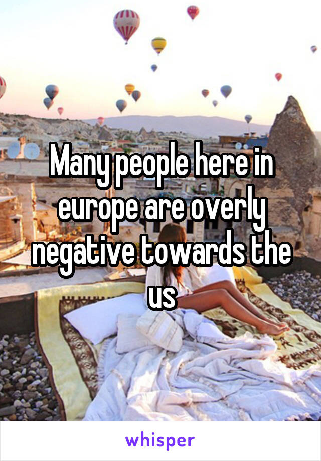 Many people here in europe are overly negative towards the us