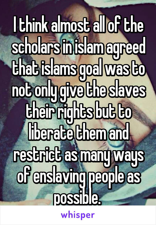 I think almost all of the scholars in islam agreed that islams goal was to not only give the slaves their rights but to liberate them and restrict as many ways of enslaving people as possible. 