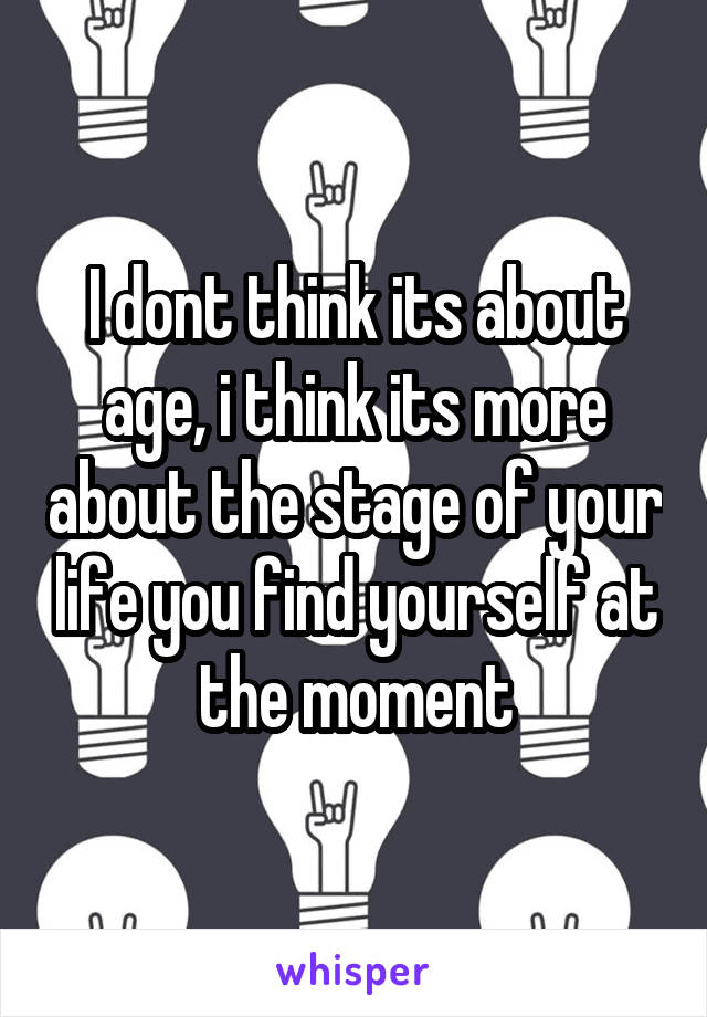 I dont think its about age, i think its more about the stage of your life you find yourself at the moment