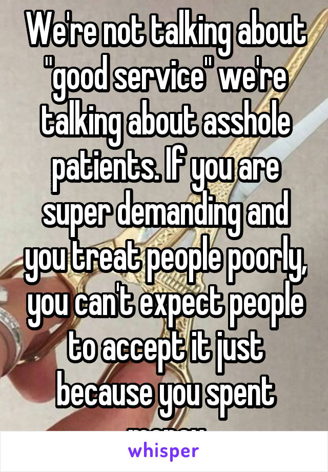 We're not talking about "good service" we're talking about asshole patients. If you are super demanding and you treat people poorly, you can't expect people to accept it just because you spent money