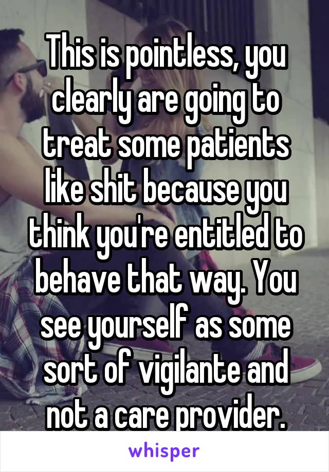 This is pointless, you clearly are going to treat some patients like shit because you think you're entitled to behave that way. You see yourself as some sort of vigilante and not a care provider.