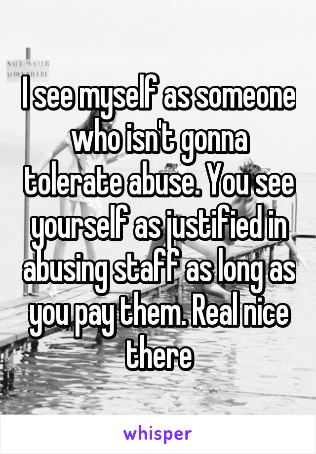 I see myself as someone who isn't gonna tolerate abuse. You see yourself as justified in abusing staff as long as you pay them. Real nice there