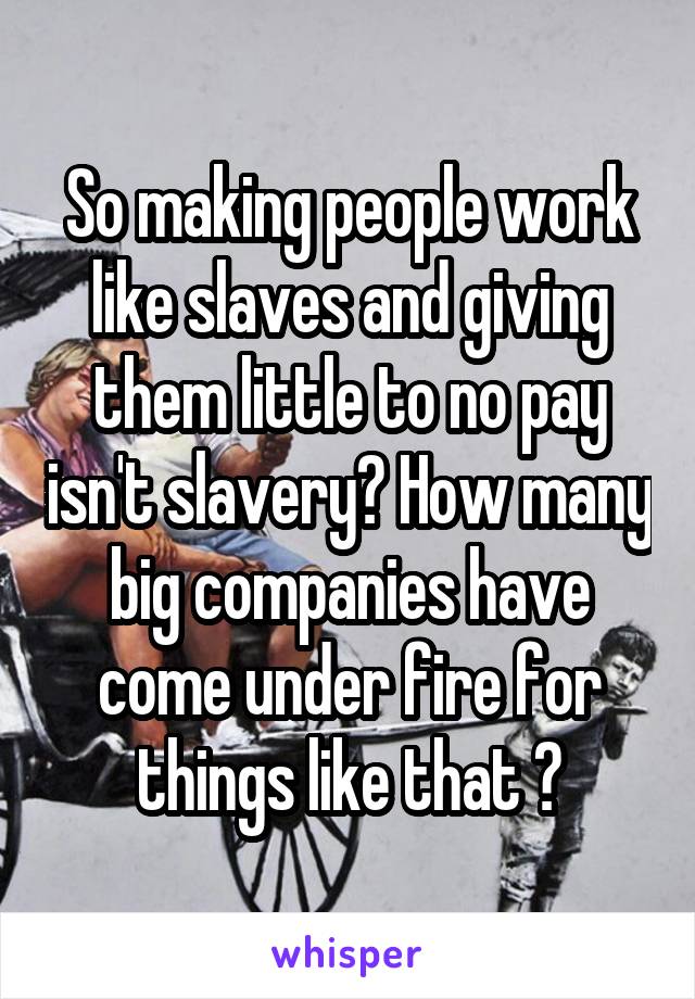 So making people work like slaves and giving them little to no pay isn't slavery? How many big companies have come under fire for things like that ?