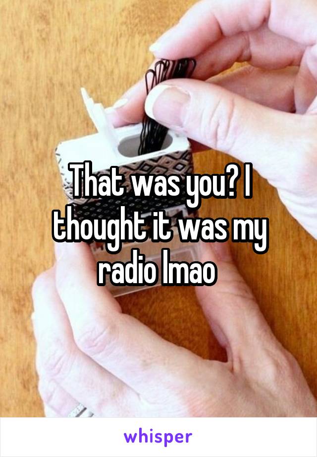 That was you? I thought it was my radio lmao 