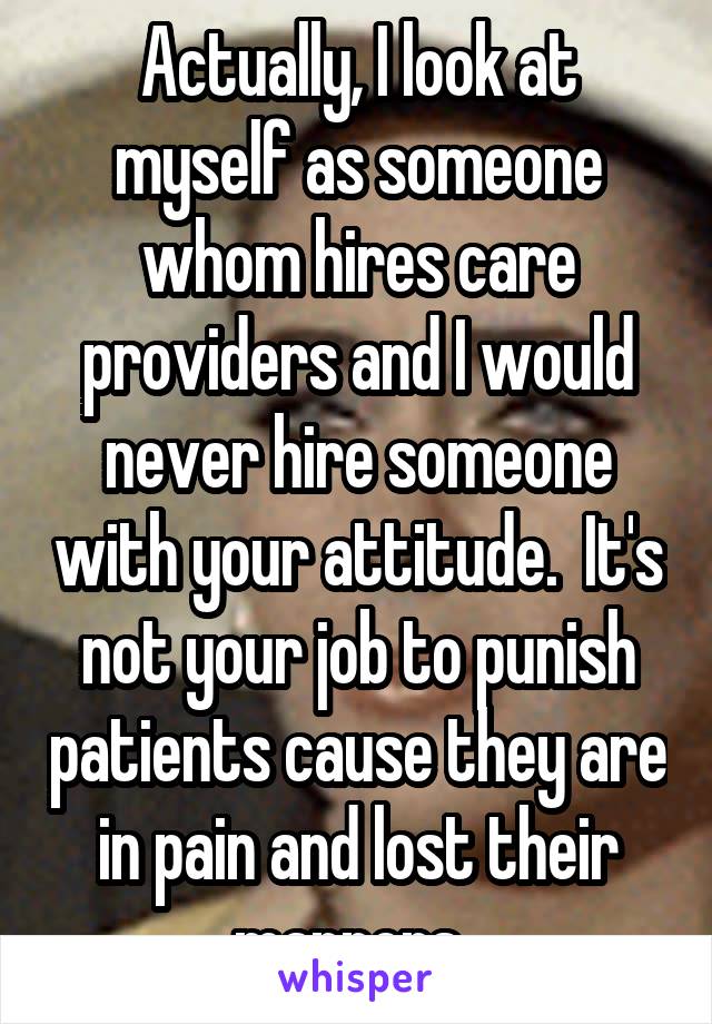 Actually, I look at myself as someone whom hires care providers and I would never hire someone with your attitude.  It's not your job to punish patients cause they are in pain and lost their manners. 