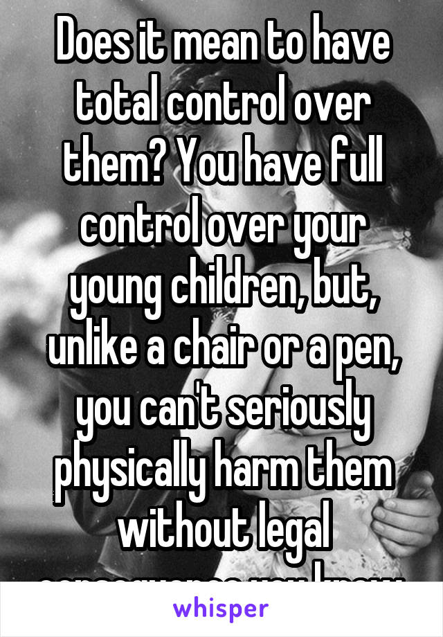 Does it mean to have total control over them? You have full control over your young children, but, unlike a chair or a pen, you can't seriously physically harm them without legal consequence you know.