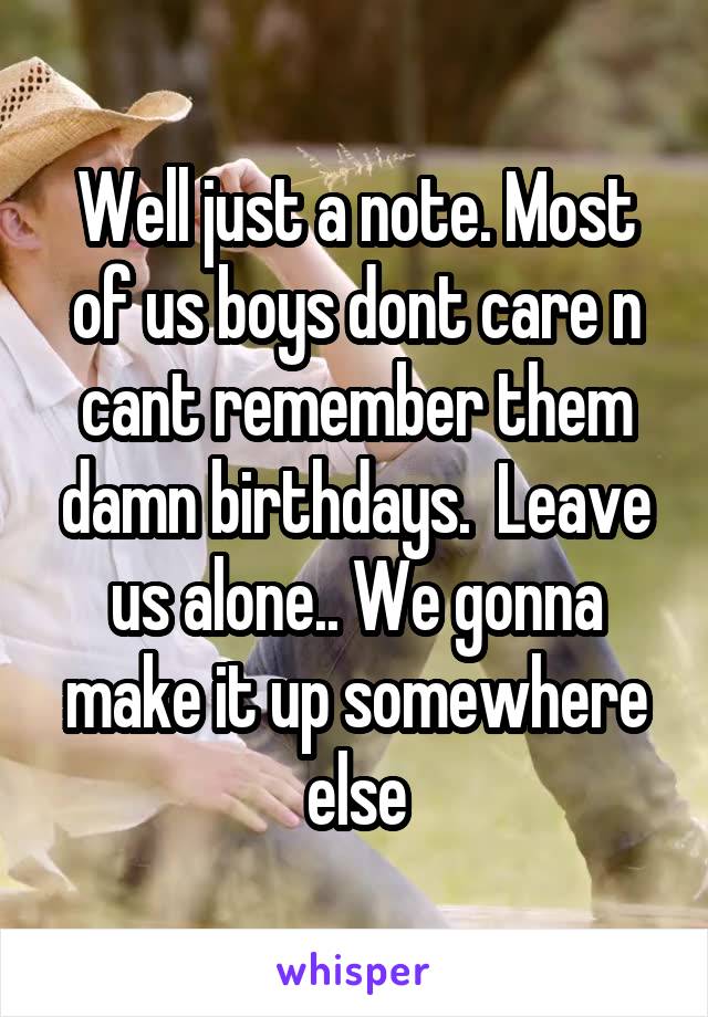 Well just a note. Most of us boys dont care n cant remember them damn birthdays.  Leave us alone.. We gonna make it up somewhere else