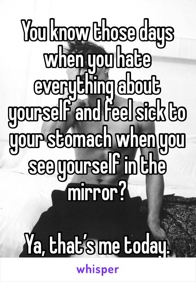 You know those days when you hate everything about yourself and feel sick to your stomach when you see yourself in the mirror? 

Ya, that’s me today. 