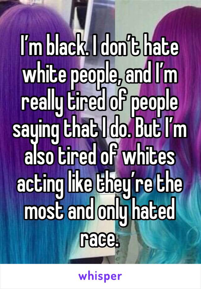I’m black. I don’t hate white people, and I’m really tired of people saying that I do. But I’m also tired of whites acting like they’re the most and only hated race. 