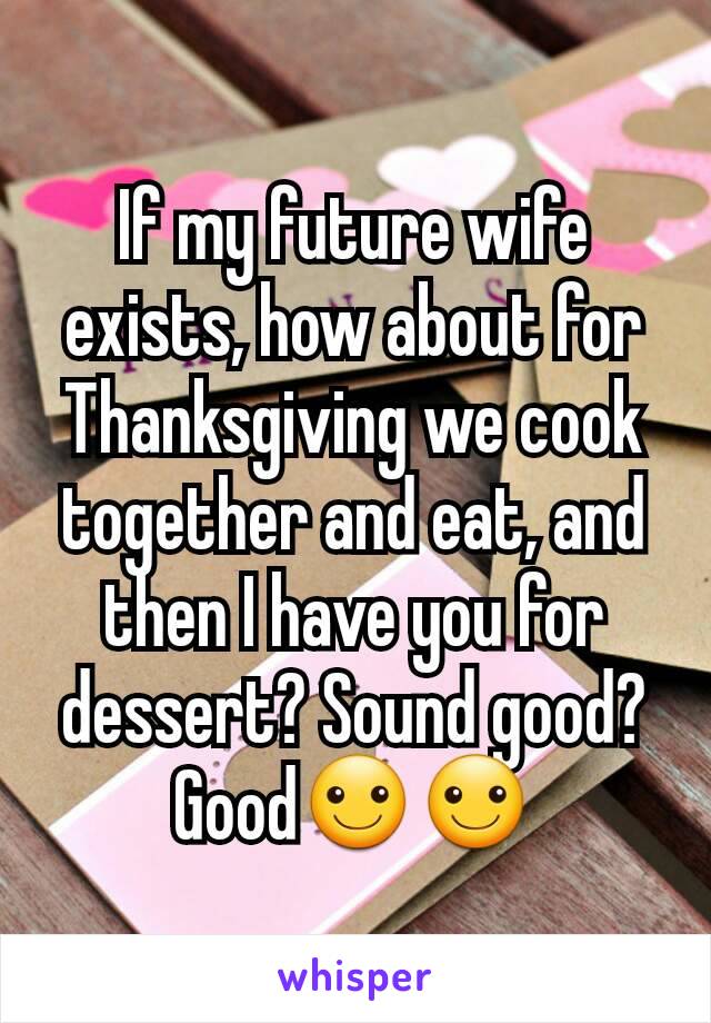 If my future wife exists, how about for Thanksgiving we cook together and eat, and then I have you for dessert? Sound good? Good☺☺