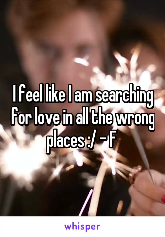 I feel like I am searching for love in all the wrong places :/ - F 