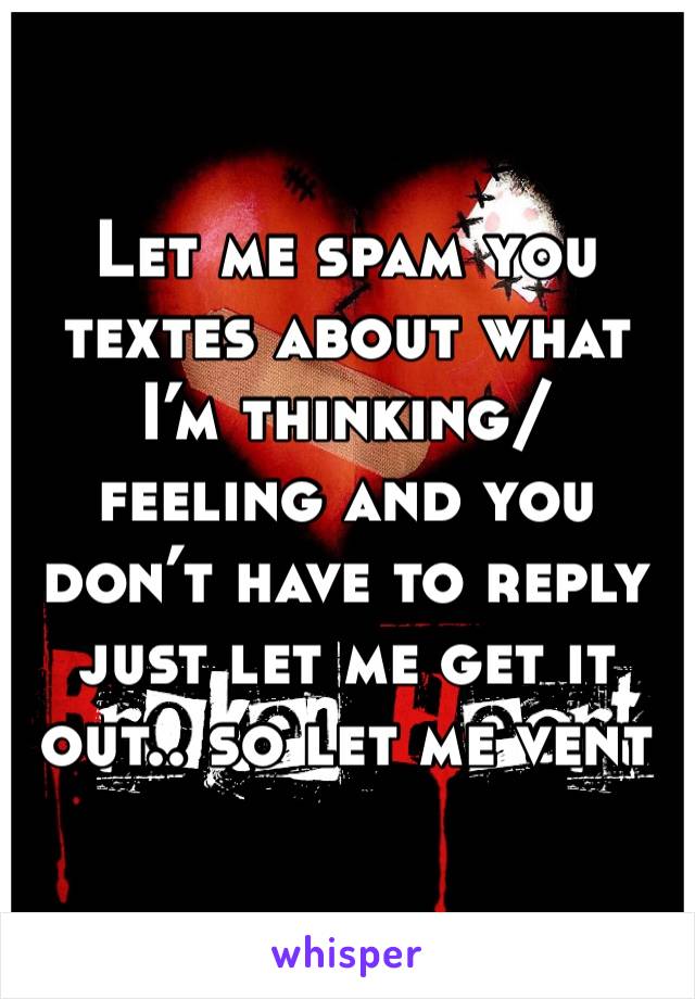 Let me spam you textes about what I’m thinking/ feeling and you don’t have to reply just let me get it out.. so let me vent 