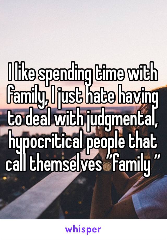 I like spending time with family, I just hate having to deal with judgmental, hypocritical people that call themselves “family “