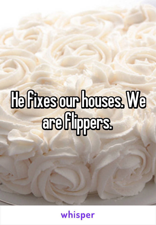 He fixes our houses. We are flippers. 