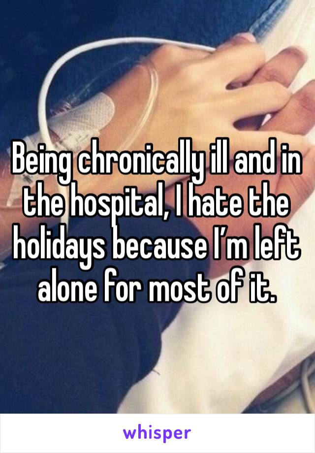 Being chronically ill and in the hospital, I hate the holidays because I’m left alone for most of it.