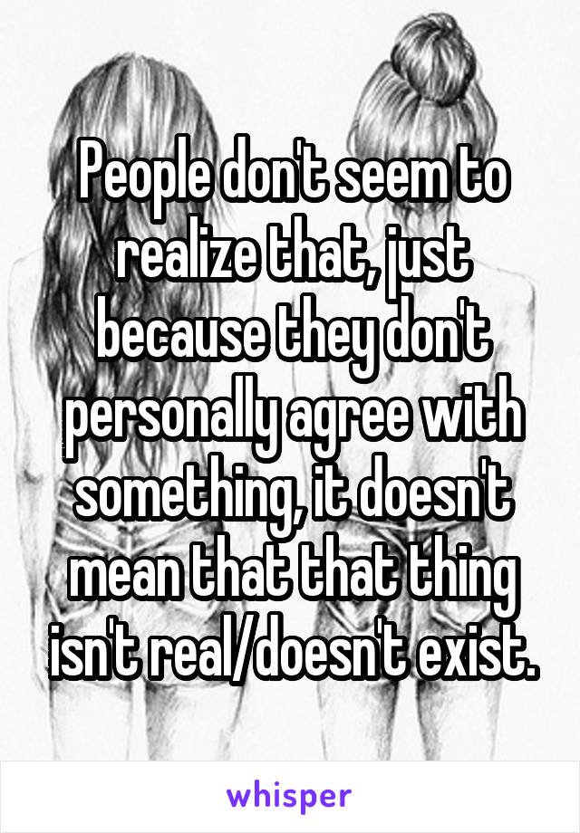 People don't seem to realize that, just because they don't personally agree with something, it doesn't mean that that thing isn't real/doesn't exist.