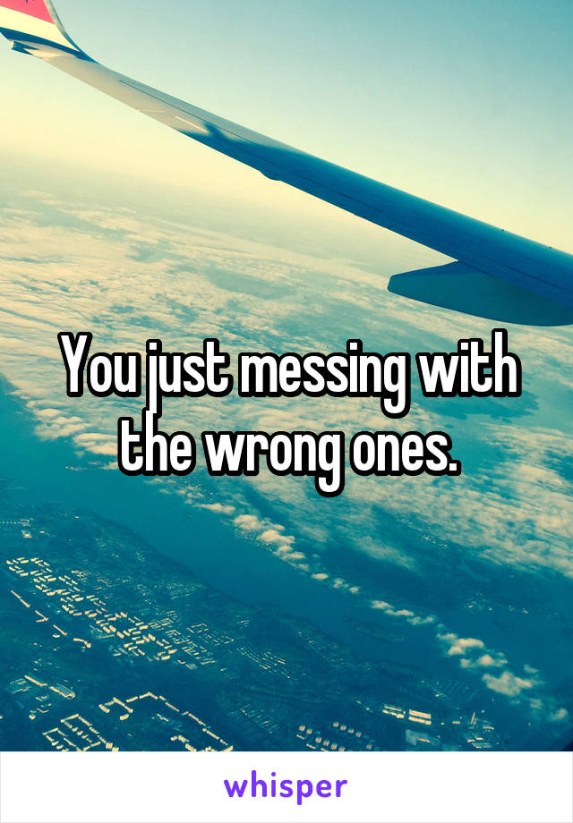 You just messing with the wrong ones.