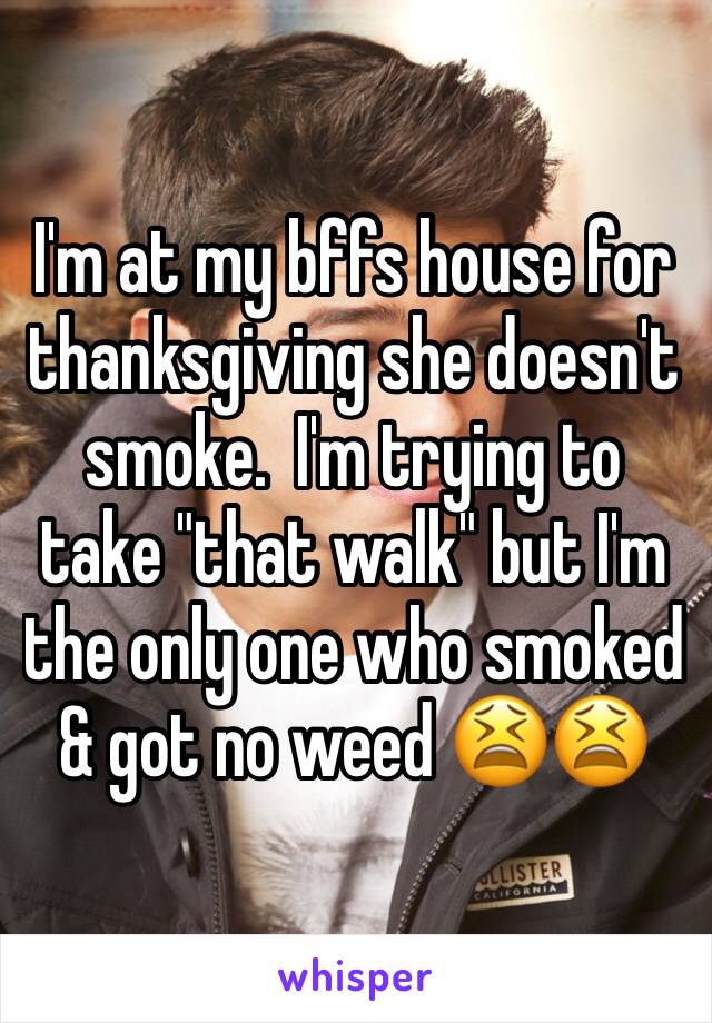 I'm at my bffs house for thanksgiving she doesn't smoke.  I'm trying to take "that walk" but I'm the only one who smoked & got no weed 😫😫