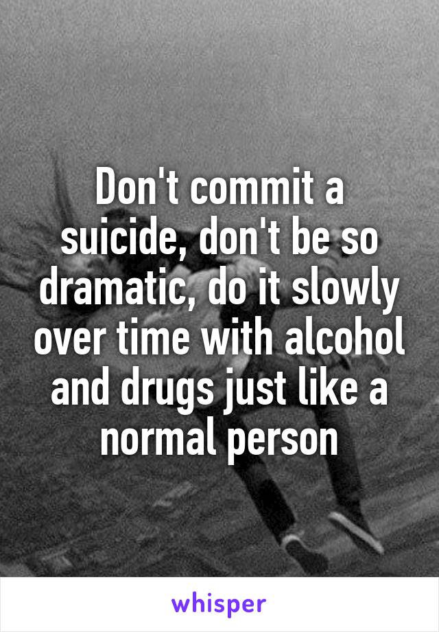 Don't commit a suicide, don't be so dramatic, do it slowly over time with alcohol and drugs just like a normal person