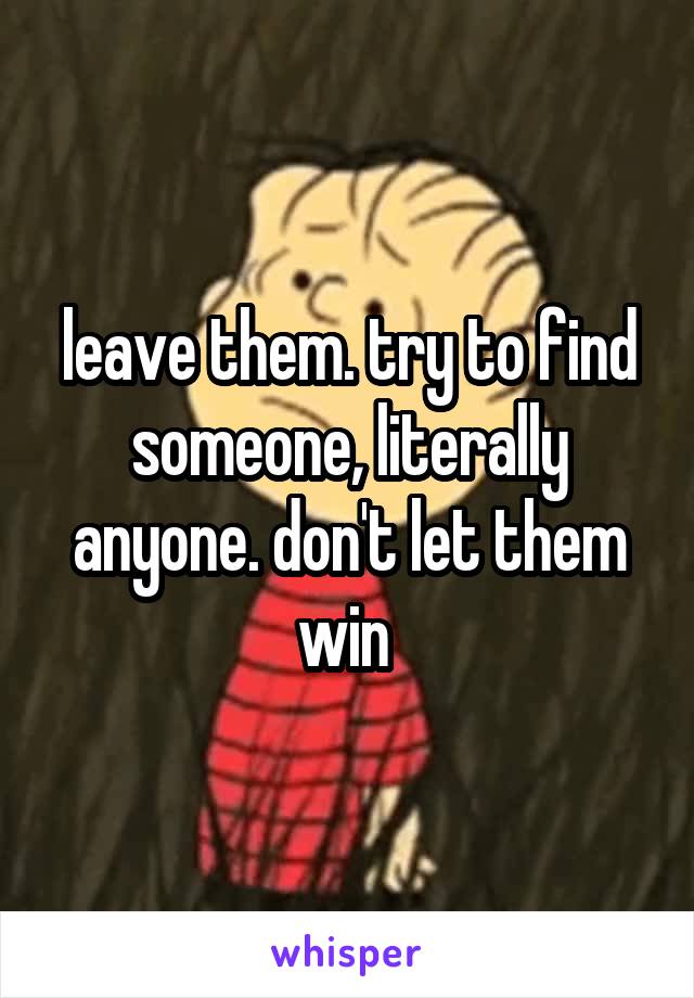 leave them. try to find someone, literally anyone. don't let them win 