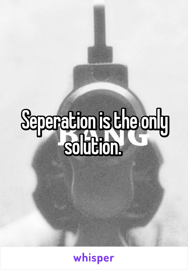 Seperation is the only solution. 