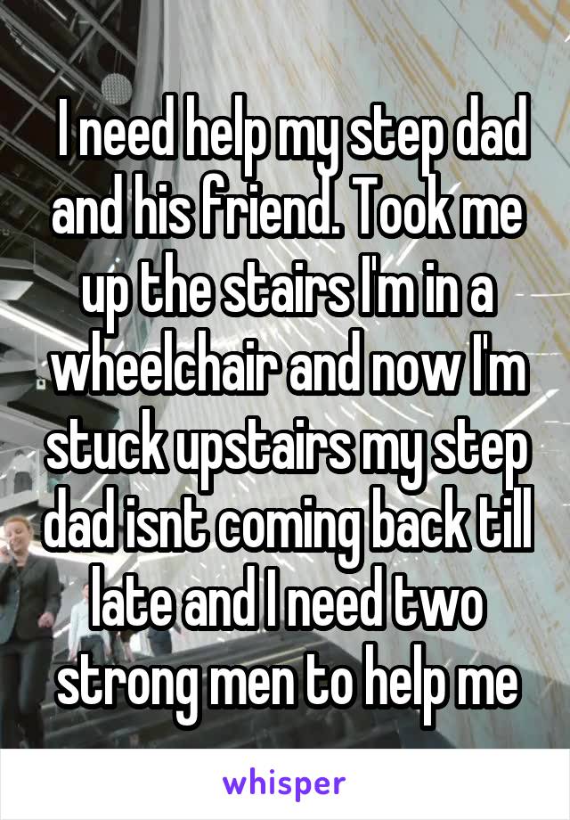  I need help my step dad and his friend. Took me up the stairs I'm in a wheelchair and now I'm stuck upstairs my step dad isnt coming back till late and I need two strong men to help me