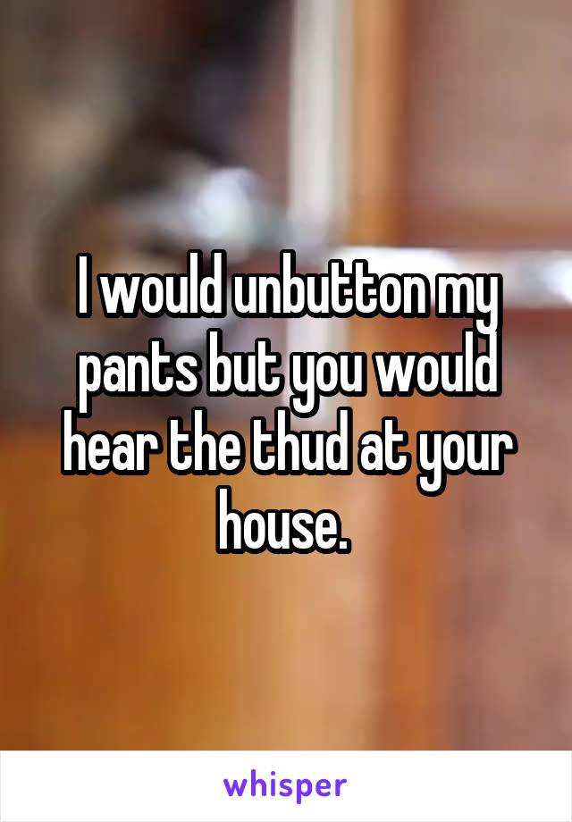 I would unbutton my pants but you would hear the thud at your house. 